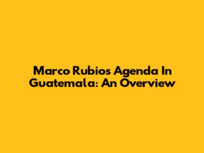 Marco Rubio's Agenda In Guatemala: An Overview