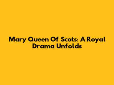 Mary Queen Of Scots: A Royal Drama Unfolds