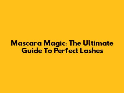 Mascara Magic: The Ultimate Guide To Perfect Lashes