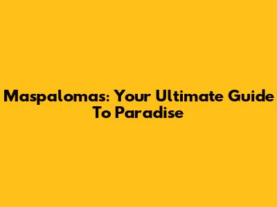 Maspalomas: Your Ultimate Guide To Paradise