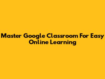 Master Google Classroom For Easy Online Learning