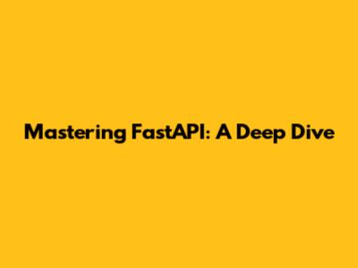 Mastering FastAPI: A Deep Dive