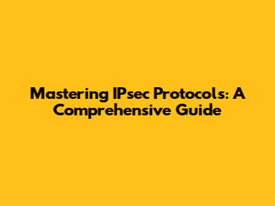 Mastering IPsec Protocols: A Comprehensive Guide