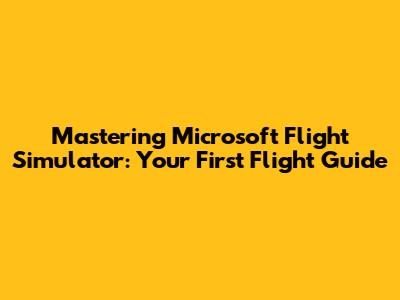 Mastering Microsoft Flight Simulator: Your First Flight Guide