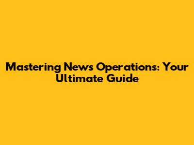 Mastering News Operations: Your Ultimate Guide