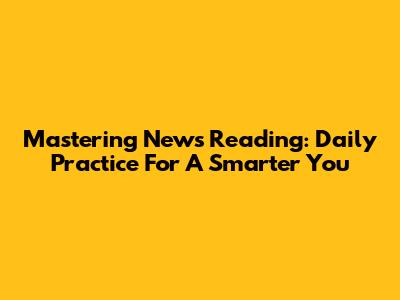 Mastering News Reading: Daily Practice For A Smarter You