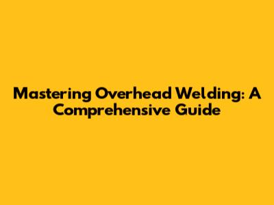 Mastering Overhead Welding: A Comprehensive Guide
