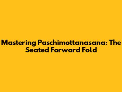 Mastering Paschimottanasana: The Seated Forward Fold