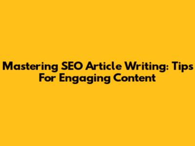 Mastering SEO Article Writing: Tips For Engaging Content