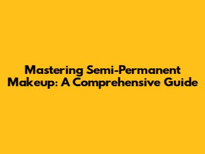Mastering Semi-Permanent Makeup: A Comprehensive Guide