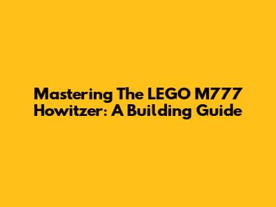 Mastering The LEGO M777 Howitzer: A Building Guide