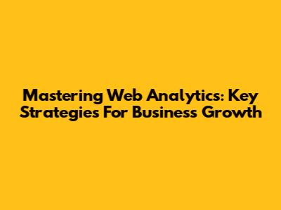 Mastering Web Analytics: Key Strategies For Business Growth