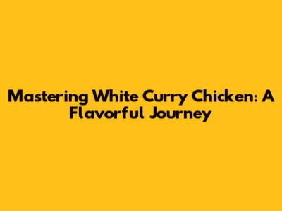 Mastering White Curry Chicken: A Flavorful Journey