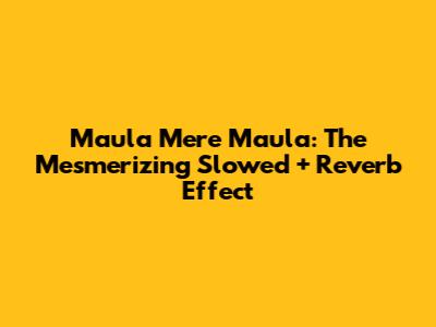 Maula Mere Maula: The Mesmerizing Slowed + Reverb Effect