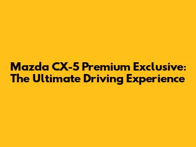 Mazda CX-5 Premium Exclusive: The Ultimate Driving Experience