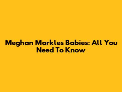 Meghan Markle's Babies: All You Need To Know