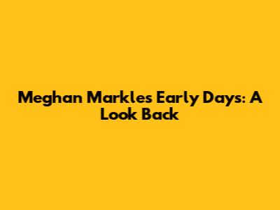 Meghan Markle's Early Days: A Look Back