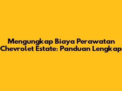 Mengungkap Biaya Perawatan Chevrolet Estate: Panduan Lengkap