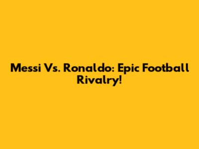 Messi Vs. Ronaldo: Epic Football Rivalry!
