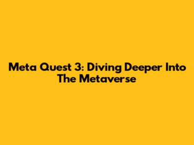 Meta Quest 3: Diving Deeper Into The Metaverse