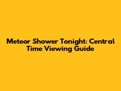 Meteor Shower Tonight: Central Time Viewing Guide
