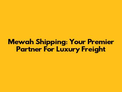 Mewah Shipping: Your Premier Partner For Luxury Freight