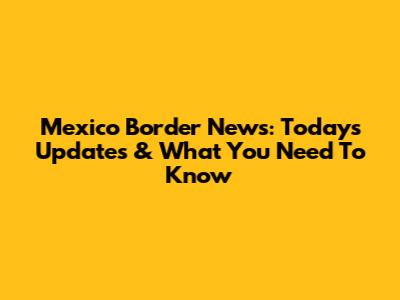 Mexico Border News: Today's Updates & What You Need To Know