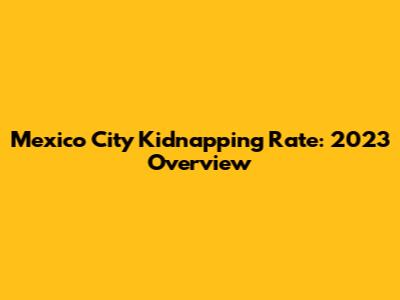 Mexico City Kidnapping Rate: 2023 Overview