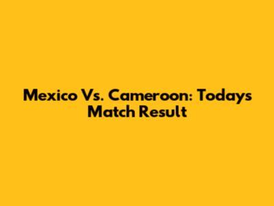 Mexico Vs. Cameroon: Today's Match Result