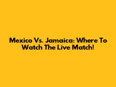 Mexico Vs. Jamaica: Where To Watch The Live Match!