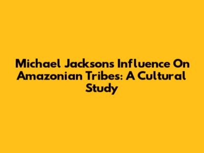 Michael Jackson's Influence On Amazonian Tribes: A Cultural Study