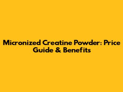 Micronized Creatine Powder: Price Guide & Benefits