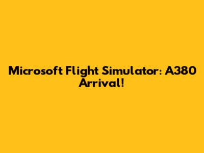 Microsoft Flight Simulator: A380 Arrival!