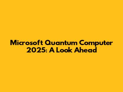 Microsoft Quantum Computer 2025: A Look Ahead