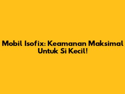 Mobil Isofix: Keamanan Maksimal Untuk Si Kecil!