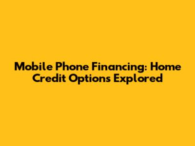 Mobile Phone Financing: Home Credit Options Explored