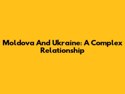 Moldova And Ukraine: A Complex Relationship