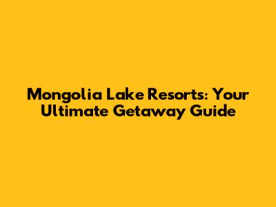 Mongolia Lake Resorts: Your Ultimate Getaway Guide