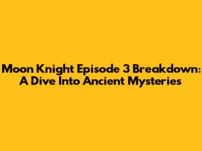 Moon Knight Episode 3 Breakdown: A Dive Into Ancient Mysteries