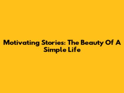 Motivating Stories: The Beauty Of A Simple Life