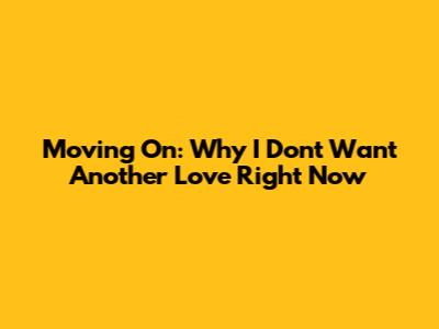 Moving On: Why I Don't Want Another Love Right Now