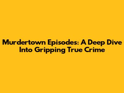 Murdertown Episodes: A Deep Dive Into Gripping True Crime
