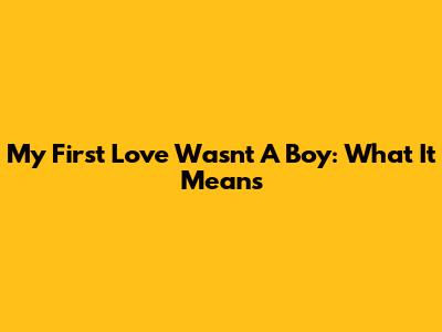My First Love Wasn't A Boy: What It Means