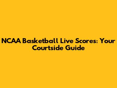 NCAA Basketball Live Scores: Your Courtside Guide
