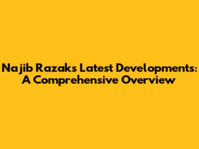 Najib Razak's Latest Developments: A Comprehensive Overview