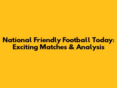 National Friendly Football Today: Exciting Matches & Analysis