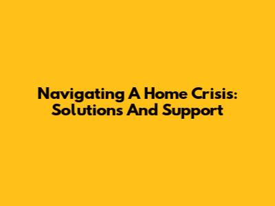 Navigating A Home Crisis: Solutions And Support