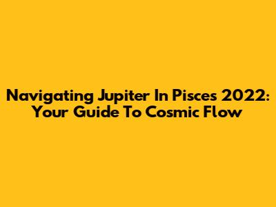 Navigating Jupiter In Pisces 2022: Your Guide To Cosmic Flow