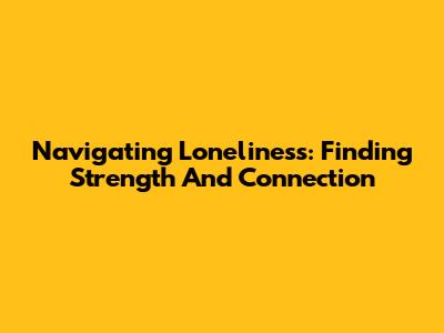 Navigating Loneliness: Finding Strength And Connection