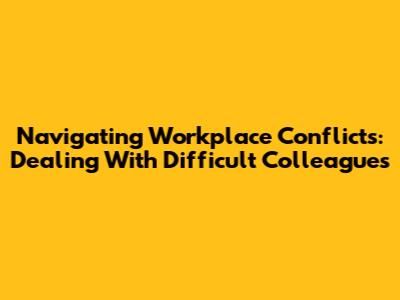 Navigating Workplace Conflicts: Dealing With Difficult Colleagues